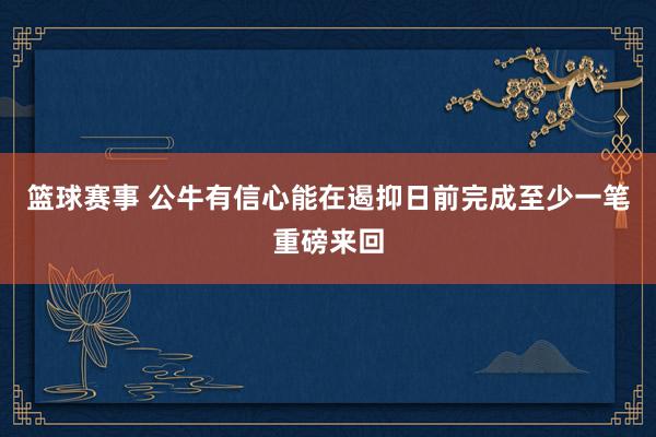 篮球赛事 公牛有信心能在遏抑日前完成至少一笔重磅来回