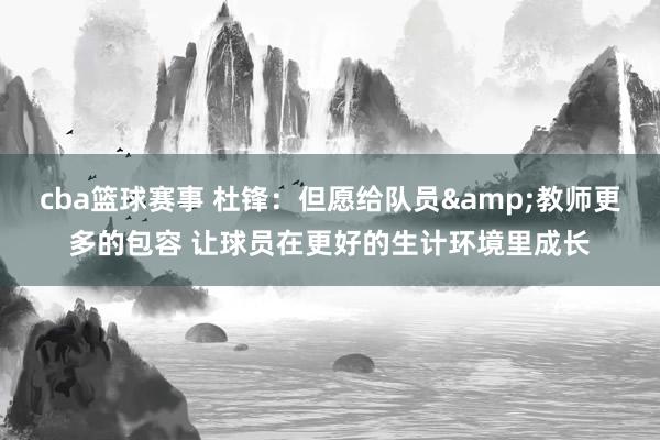 cba篮球赛事 杜锋：但愿给队员&教师更多的包容 让球员在更好的生计环境里成长