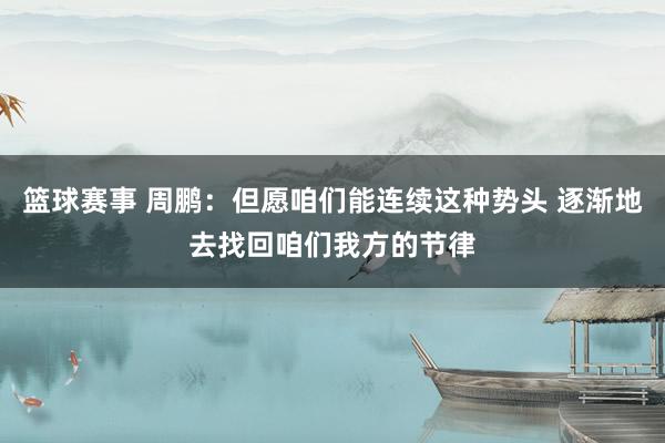 篮球赛事 周鹏：但愿咱们能连续这种势头 逐渐地去找回咱们我方的节律