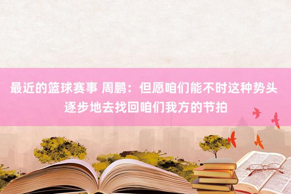 最近的篮球赛事 周鹏：但愿咱们能不时这种势头 逐步地去找回咱们我方的节拍