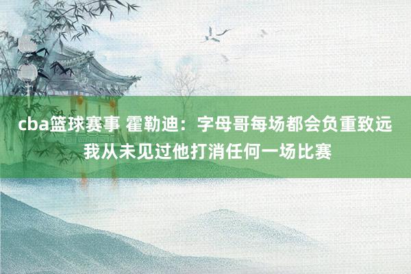 cba篮球赛事 霍勒迪：字母哥每场都会负重致远 我从未见过他打消任何一场比赛