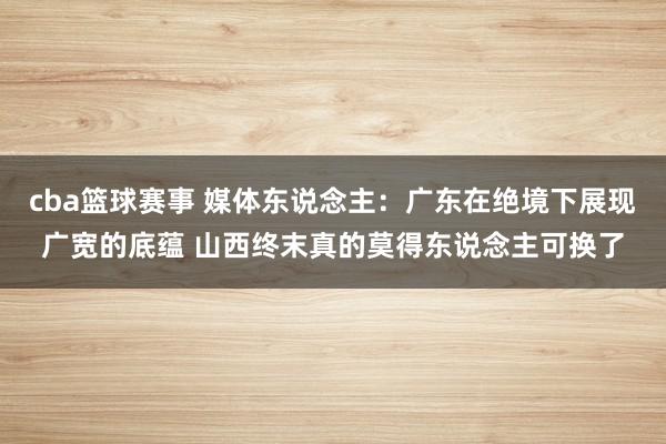 cba篮球赛事 媒体东说念主：广东在绝境下展现广宽的底蕴 山西终末真的莫得东说念主可换了