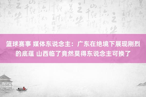 篮球赛事 媒体东说念主：广东在绝境下展现刚烈的底蕴 山西临了竟然莫得东说念主可换了