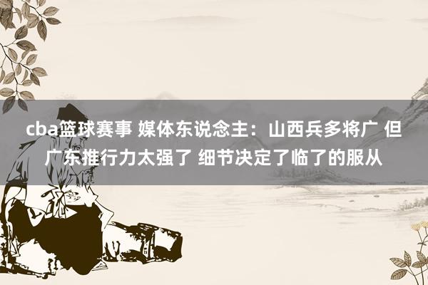 cba篮球赛事 媒体东说念主：山西兵多将广 但广东推行力太强了 细节决定了临了的服从