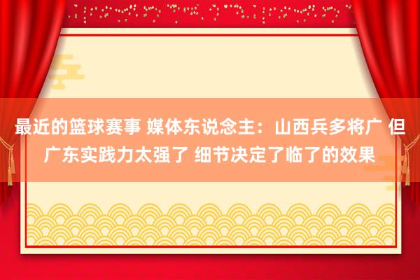 最近的篮球赛事 媒体东说念主：山西兵多将广 但广东实践力太强了 细节决定了临了的效果