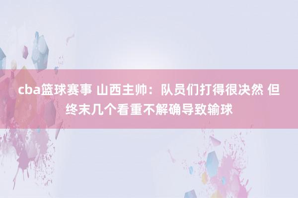 cba篮球赛事 山西主帅：队员们打得很决然 但终末几个看重不解确导致输球