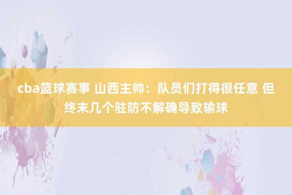 cba篮球赛事 山西主帅：队员们打得很任意 但终末几个驻防不解确导致输球