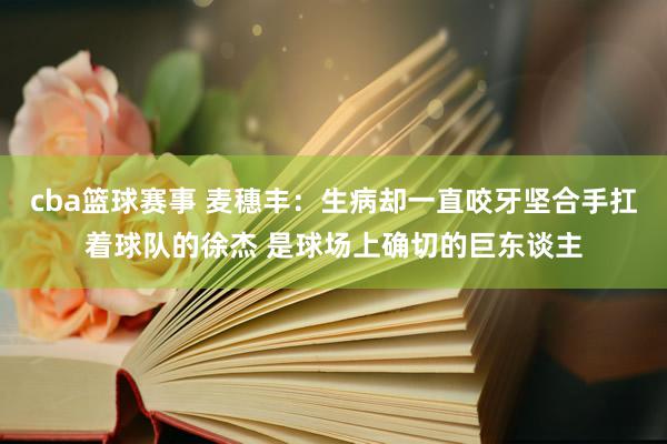 cba篮球赛事 麦穗丰：生病却一直咬牙坚合手扛着球队的徐杰 是球场上确切的巨东谈主