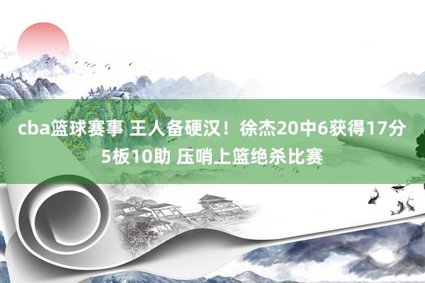 cba篮球赛事 王人备硬汉！徐杰20中6获得17分5板10助 压哨上篮绝杀比赛