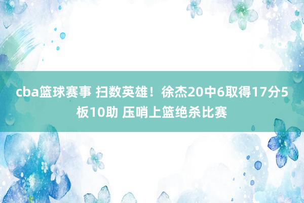 cba篮球赛事 扫数英雄！徐杰20中6取得17分5板10助 压哨上篮绝杀比赛