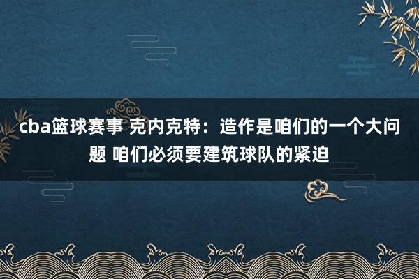 cba篮球赛事 克内克特：造作是咱们的一个大问题 咱们必须要建筑球队的紧迫