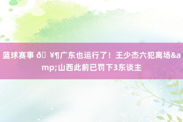 篮球赛事 🥶广东也运行了！王少杰六犯离场&山西此前已罚下3东谈主