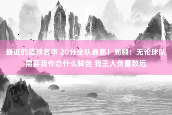 最近的篮球赛事 20分全队最高！周鹏：无论球队需要我作念什么脚色 我王人负重致远