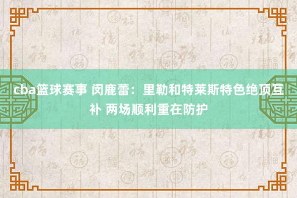 cba篮球赛事 闵鹿蕾：里勒和特莱斯特色绝顶互补 两场顺利重在防护