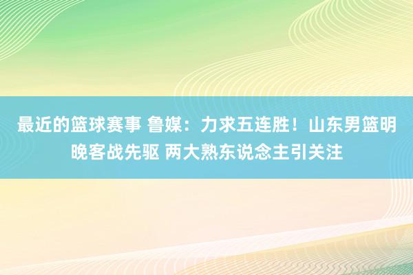 最近的篮球赛事 鲁媒：力求五连胜！山东男篮明晚客战先驱 两大熟东说念主引关注