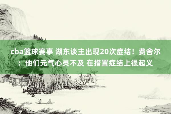 cba篮球赛事 湖东谈主出现20次症结！费舍尔：他们元气心灵不及 在措置症结上很起义