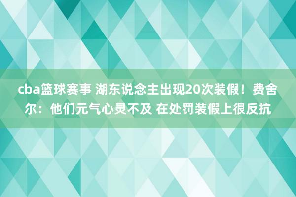 cba篮球赛事 湖东说念主出现20次装假！费舍尔：他们元气心灵不及 在处罚装假上很反抗