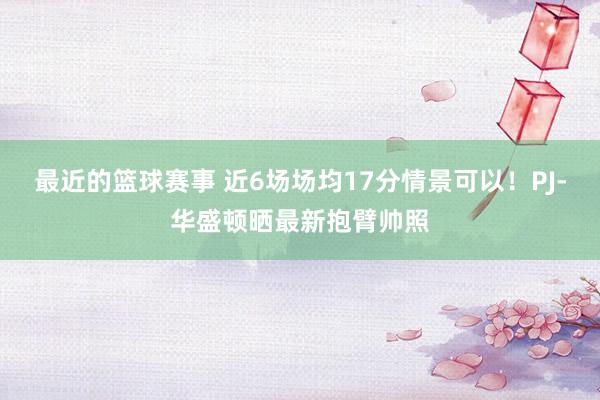 最近的篮球赛事 近6场场均17分情景可以！PJ-华盛顿晒最新抱臂帅照