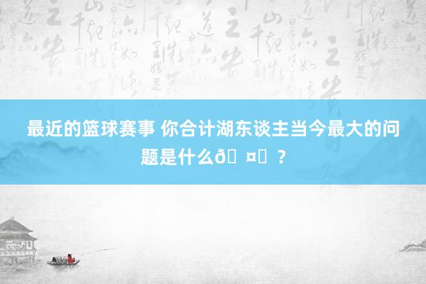 最近的篮球赛事 你合计湖东谈主当今最大的问题是什么🤔？