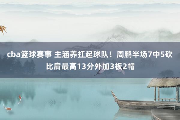 cba篮球赛事 主涵养扛起球队！周鹏半场7中5砍比肩最高13分外加3板2帽