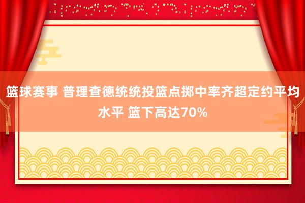 篮球赛事 普理查德统统投篮点掷中率齐超定约平均水平 篮下高达70%