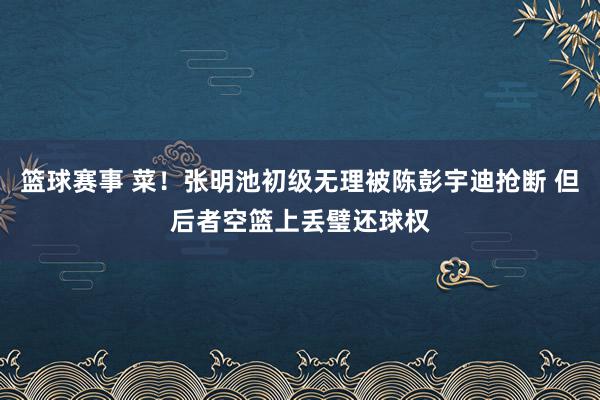 篮球赛事 菜！张明池初级无理被陈彭宇迪抢断 但后者空篮上丢璧还球权