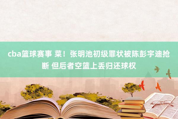 cba篮球赛事 菜！张明池初级罪状被陈彭宇迪抢断 但后者空篮上丢归还球权