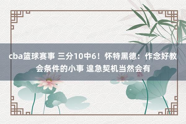 cba篮球赛事 三分10中6！怀特黑德：作念好教会条件的小事 遑急契机当然会有