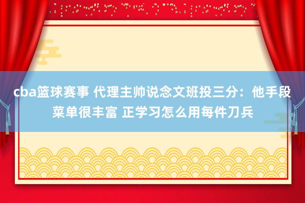 cba篮球赛事 代理主帅说念文班投三分：他手段菜单很丰富 正学习怎么用每件刀兵