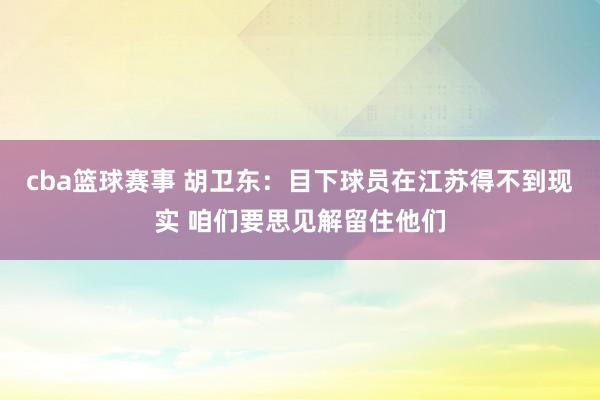 cba篮球赛事 胡卫东：目下球员在江苏得不到现实 咱们要思见解留住他们