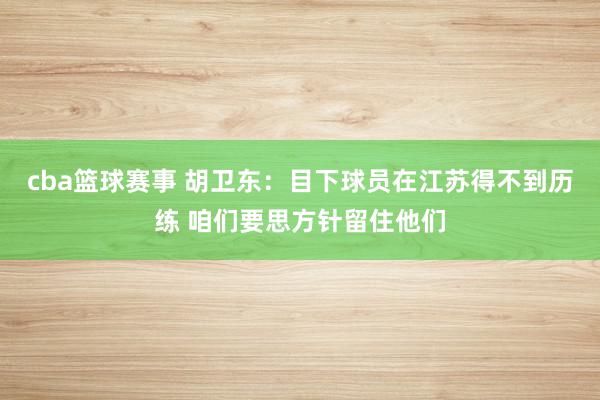 cba篮球赛事 胡卫东：目下球员在江苏得不到历练 咱们要思方针留住他们