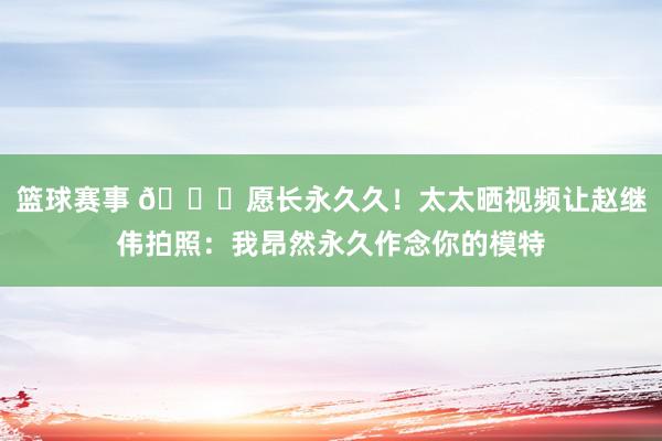 篮球赛事 😁愿长永久久！太太晒视频让赵继伟拍照：我昂然永久作念你的模特