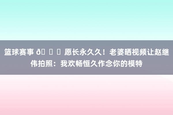 篮球赛事 😁愿长永久久！老婆晒视频让赵继伟拍照：我欢畅恒久作念你的模特