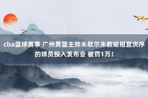 cba篮球赛事 广州男篮主帅米歇尔未教唆相宜次序的球员投入发布会 被罚1万！