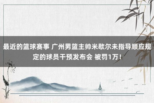 最近的篮球赛事 广州男篮主帅米歇尔未指导顺应规定的球员干预发布会 被罚1万！