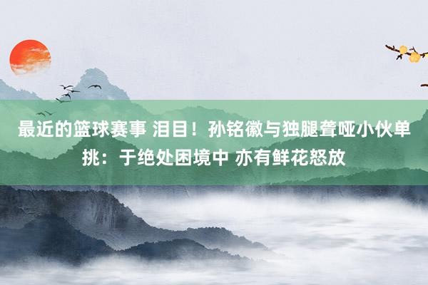 最近的篮球赛事 泪目！孙铭徽与独腿聋哑小伙单挑：于绝处困境中 亦有鲜花怒放