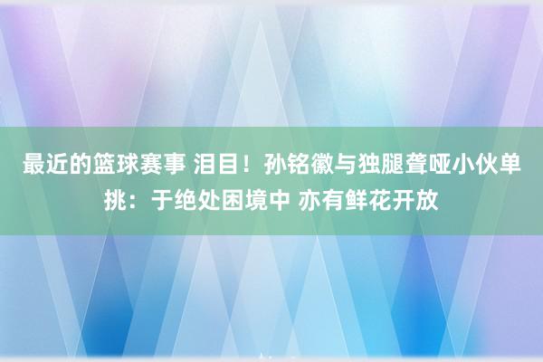 最近的篮球赛事 泪目！孙铭徽与独腿聋哑小伙单挑：于绝处困境中 亦有鲜花开放