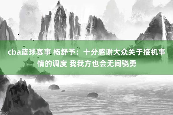 cba篮球赛事 杨舒予：十分感谢大众关于接机事情的调度 我我方也会无间骁勇