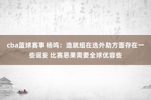 cba篮球赛事 杨鸣：造就组在选外助方面存在一些诞妄 比赛恶果需要全球优容些