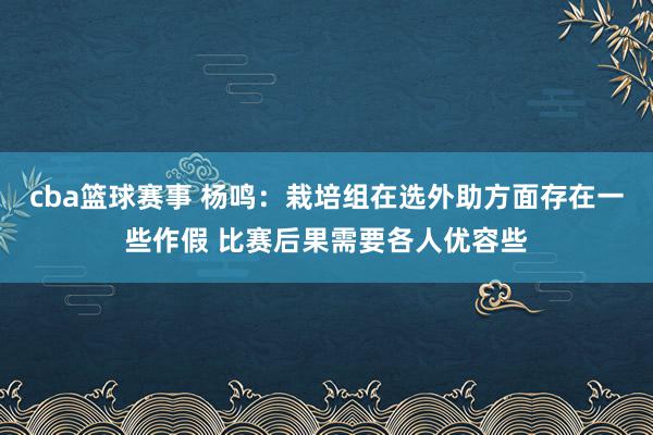 cba篮球赛事 杨鸣：栽培组在选外助方面存在一些作假 比赛后果需要各人优容些