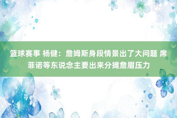 篮球赛事 杨健：詹姆斯身段情景出了大问题 席菲诺等东说念主要出来分摊詹眉压力