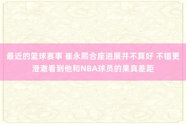 最近的篮球赛事 崔永熙合座进展并不算好 不错更澄澈看到他和NBA球员的果真差距