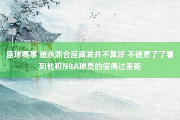 篮球赛事 崔永熙合座阐发并不算好 不错更了了看到他和NBA球员的信得过差距