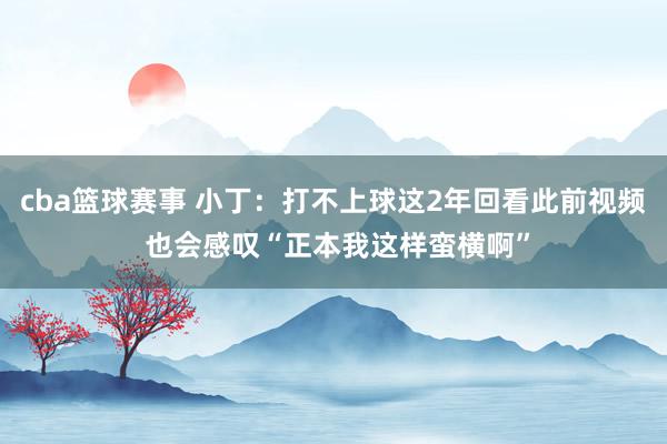 cba篮球赛事 小丁：打不上球这2年回看此前视频 也会感叹“正本我这样蛮横啊”