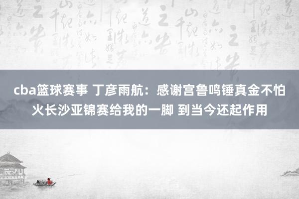 cba篮球赛事 丁彦雨航：感谢宫鲁鸣锤真金不怕火长沙亚锦赛给我的一脚 到当今还起作用