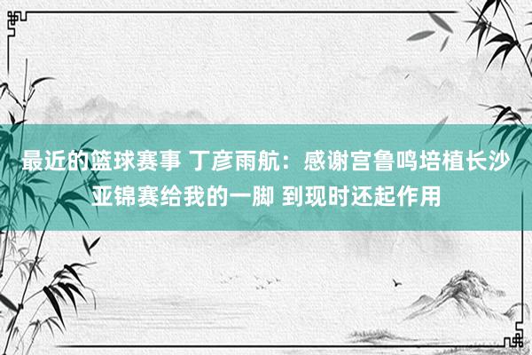 最近的篮球赛事 丁彦雨航：感谢宫鲁鸣培植长沙亚锦赛给我的一脚 到现时还起作用