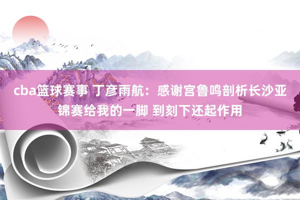 cba篮球赛事 丁彦雨航：感谢宫鲁鸣剖析长沙亚锦赛给我的一脚 到刻下还起作用