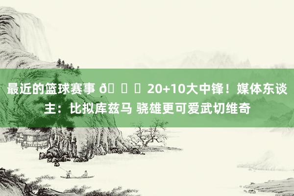 最近的篮球赛事 😋20+10大中锋！媒体东谈主：比拟库兹马 骁雄更可爱武切维奇