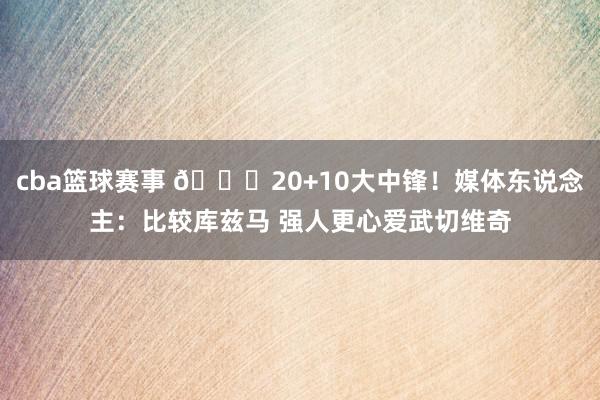 cba篮球赛事 😋20+10大中锋！媒体东说念主：比较库兹马 强人更心爱武切维奇