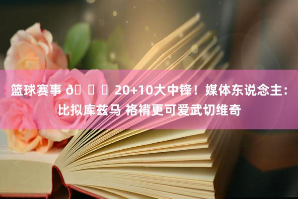 篮球赛事 😋20+10大中锋！媒体东说念主：比拟库兹马 袼褙更可爱武切维奇